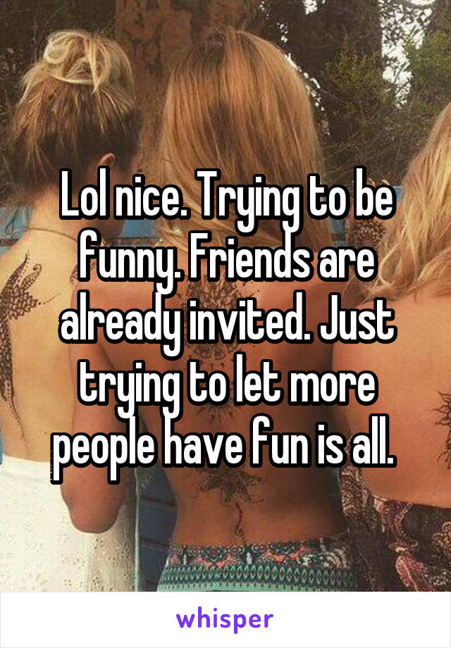 Lol nice. Trying to be funny. Friends are already invited. Just trying to let more people have fun is all. 