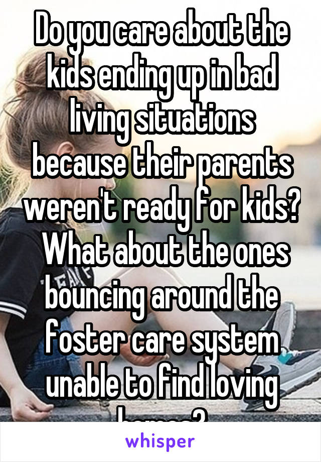 Do you care about the kids ending up in bad living situations because their parents weren't ready for kids?  What about the ones bouncing around the foster care system unable to find loving homes?