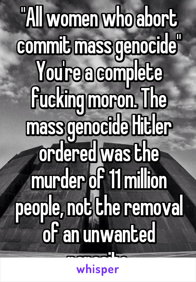 "All women who abort commit mass genocide"
You're a complete fucking moron. The mass genocide Hitler ordered was the murder of 11 million people, not the removal of an unwanted parasite.