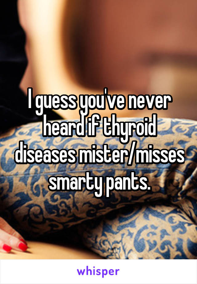 I guess you've never heard if thyroid diseases mister/misses smarty pants.