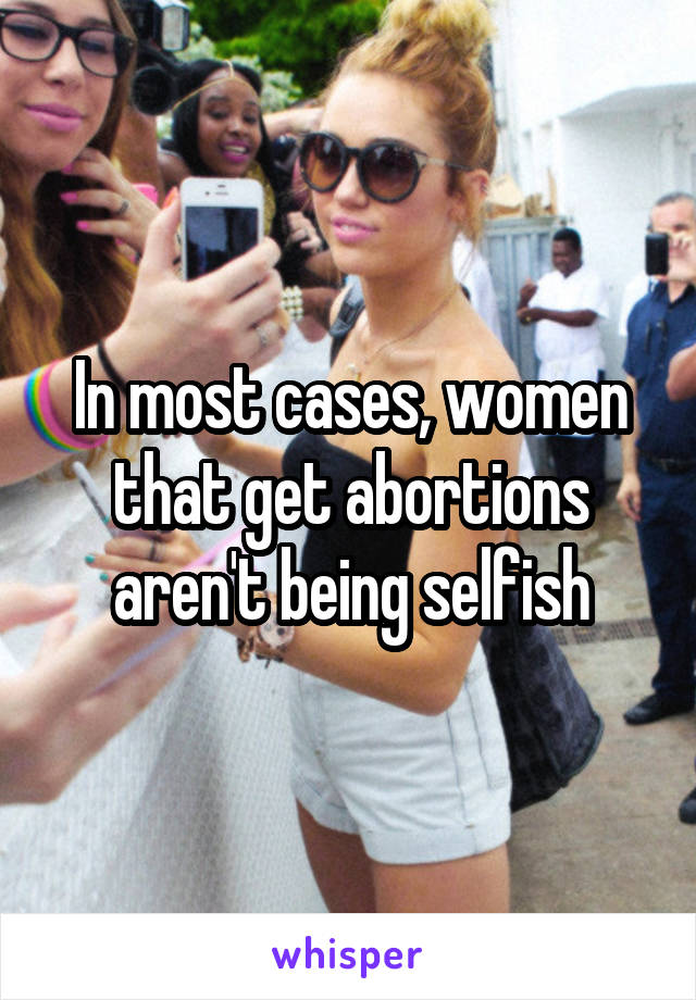 In most cases, women that get abortions aren't being selfish