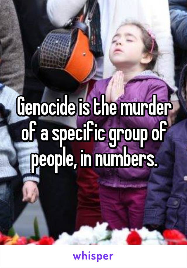 Genocide is the murder of a specific group of people, in numbers.