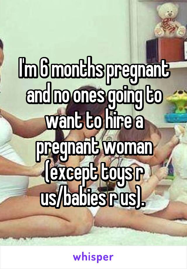 I'm 6 months pregnant and no ones going to want to hire a pregnant woman (except toys r us/babies r us). 