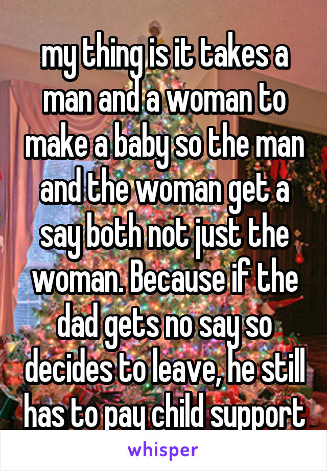 my thing is it takes a man and a woman to make a baby so the man and the woman get a say both not just the woman. Because if the dad gets no say so decides to leave, he still has to pay child support