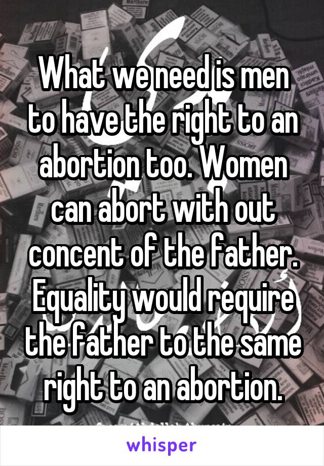 What we need is men to have the right to an abortion too. Women can abort with out concent of the father. Equality would require the father to the same right to an abortion.