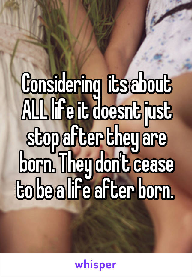 Considering  its about ALL life it doesnt just stop after they are born. They don't cease to be a life after born. 