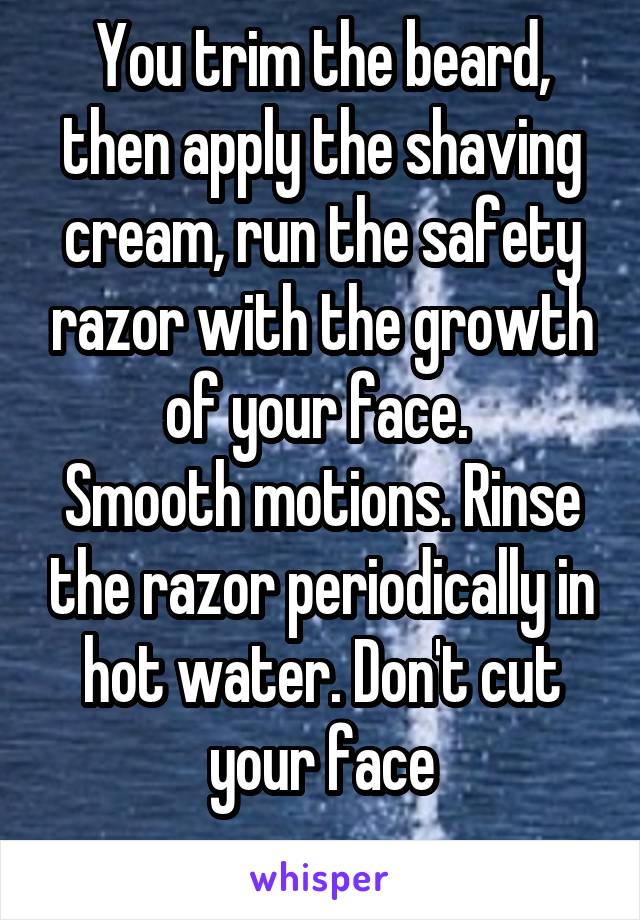 You trim the beard, then apply the shaving cream, run the safety razor with the growth of your face. 
Smooth motions. Rinse the razor periodically in hot water. Don't cut your face
