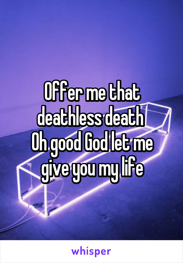 Offer me that deathless death 
Oh good God let me give you my life