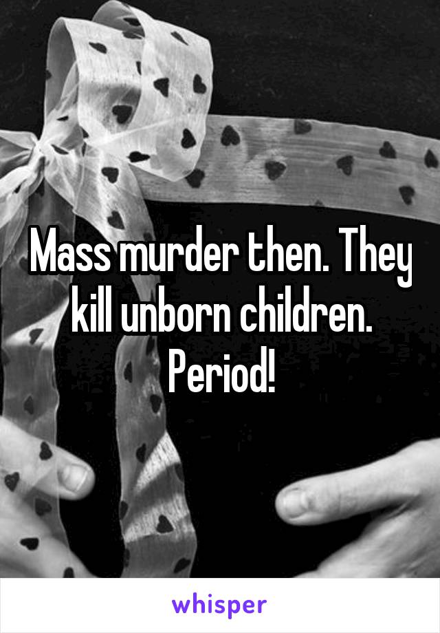 Mass murder then. They kill unborn children. Period!