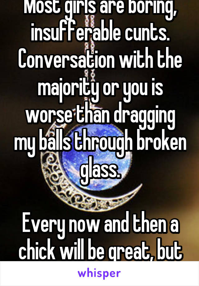 Most girls are boring, insufferable cunts. Conversation with the majority or you is worse than dragging my balls through broken glass.

Every now and then a chick will be great, but the majority suck