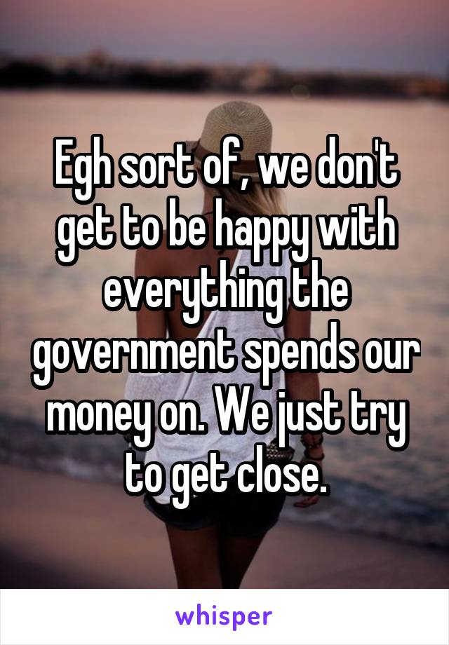 Egh sort of, we don't get to be happy with everything the government spends our money on. We just try to get close.