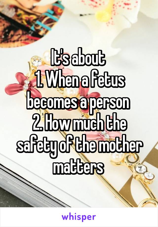 It's about 
1. When a fetus becomes a person 
2. How much the safety of the mother matters 