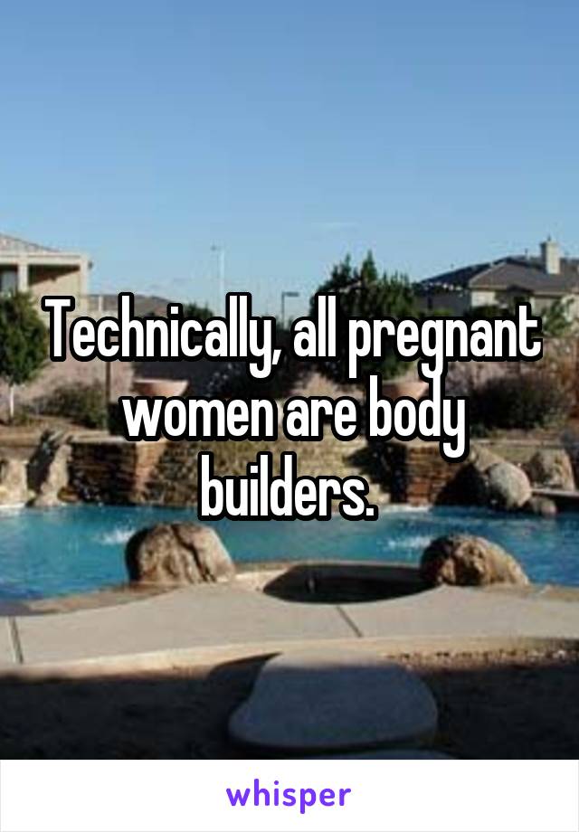 Technically, all pregnant women are body builders. 