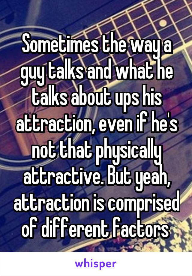 Sometimes the way a guy talks and what he talks about ups his attraction, even if he's not that physically attractive. But yeah, attraction is comprised of different factors 