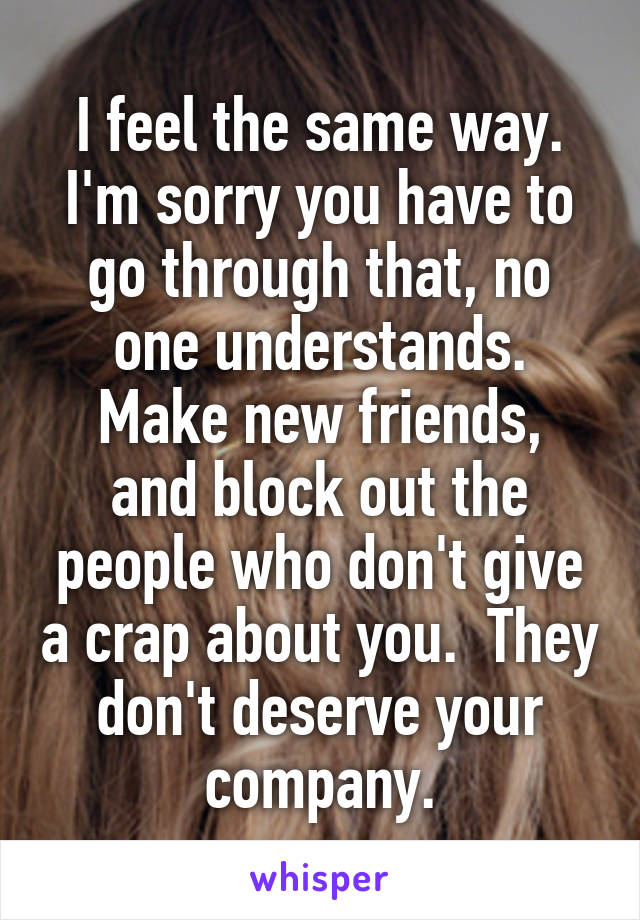 I feel the same way.
I'm sorry you have to go through that, no one understands.
Make new friends, and block out the people who don't give a crap about you.  They don't deserve your company.