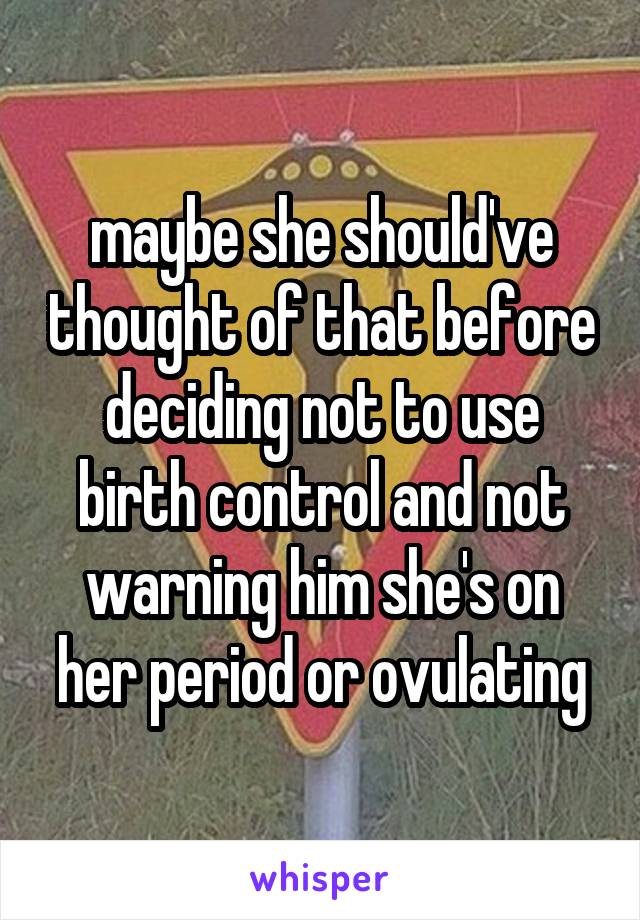 maybe she should've thought of that before deciding not to use birth control and not warning him she's on her period or ovulating