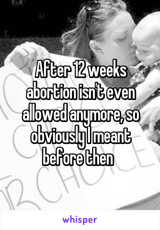 After 12 weeks abortion isn't even allowed anymore, so obviously I meant before then  