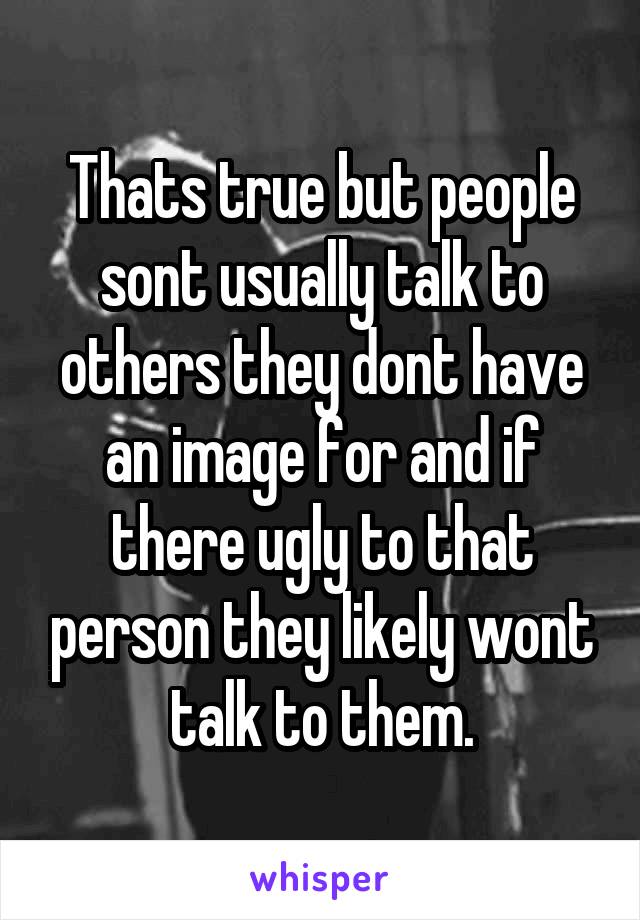 Thats true but people sont usually talk to others they dont have an image for and if there ugly to that person they likely wont talk to them.