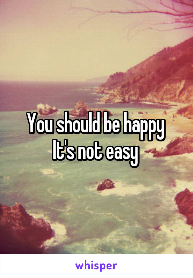 You should be happy 
It's not easy 