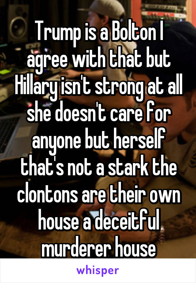Trump is a Bolton I agree with that but Hillary isn't strong at all she doesn't care for anyone but herself that's not a stark the clontons are their own house a deceitful murderer house