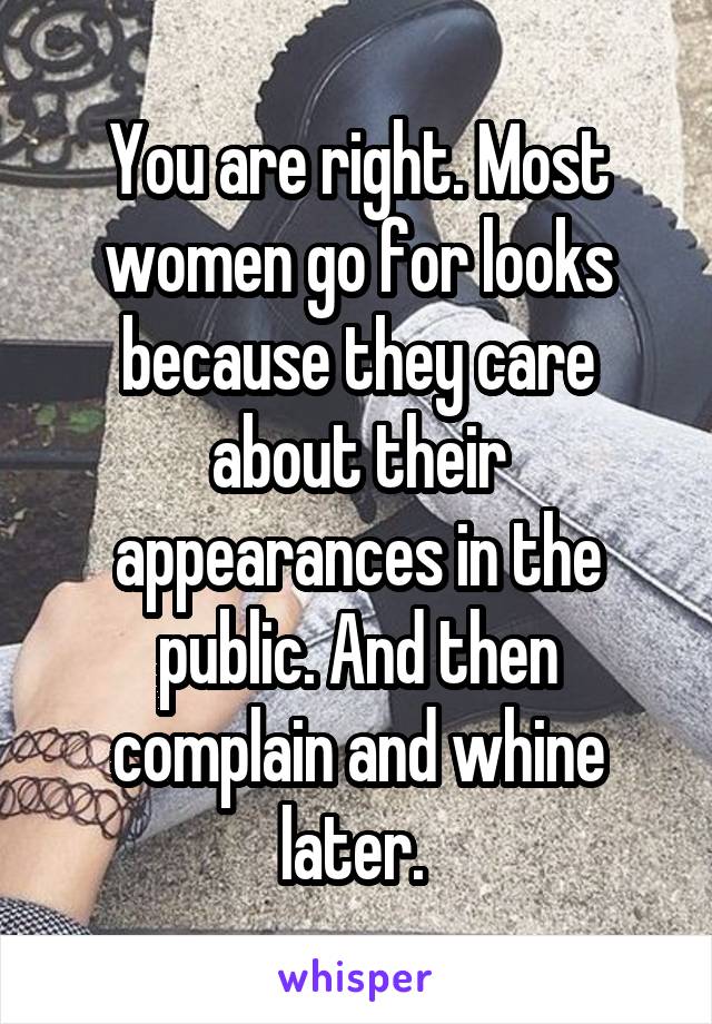 You are right. Most women go for looks because they care about their appearances in the public. And then complain and whine later. 