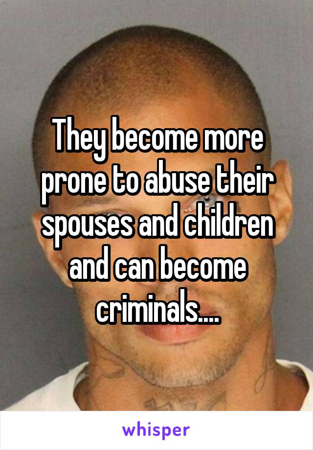 They become more prone to abuse their spouses and children and can become criminals....