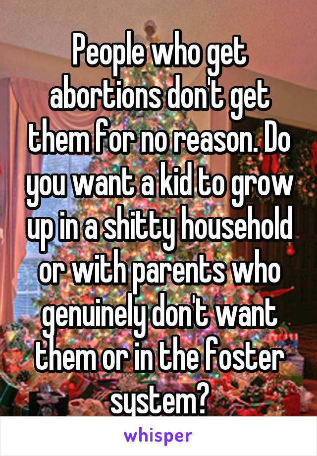 People who get abortions don't get them for no reason. Do you want a kid to grow up in a shitty household or with parents who genuinely don't want them or in the foster system?