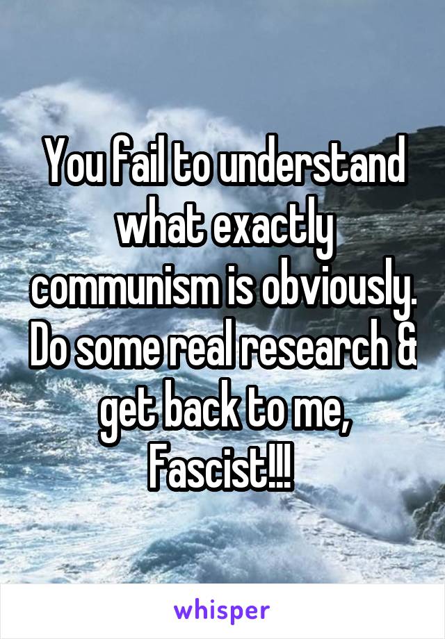 You fail to understand what exactly communism is obviously. Do some real research & get back to me, Fascist!!! 