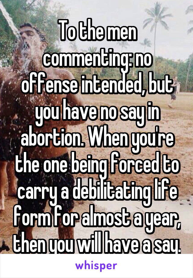 To the men commenting: no offense intended, but you have no say in abortion. When you're the one being forced to carry a debilitating life form for almost a year, then you will have a say.