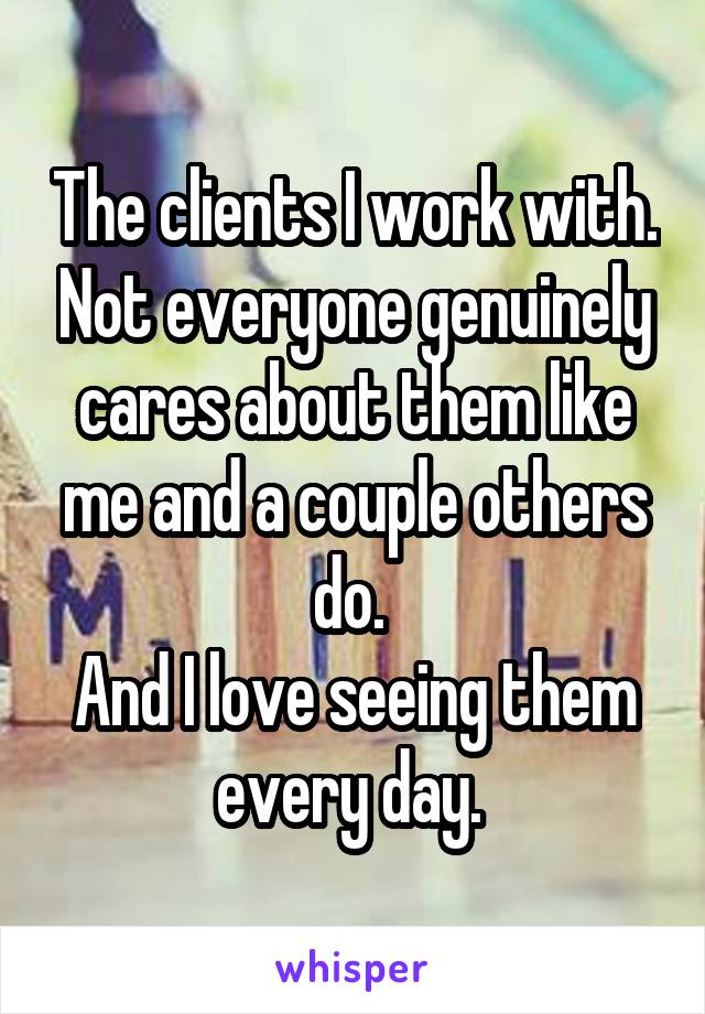 The clients I work with. Not everyone genuinely cares about them like me and a couple others do. 
And I love seeing them every day. 