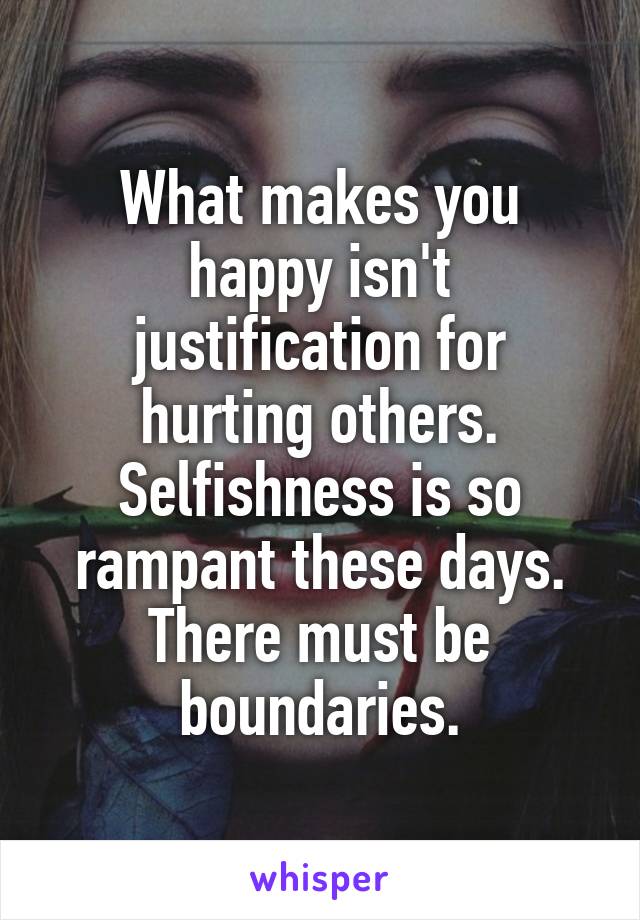 What makes you happy isn't justification for hurting others.
Selfishness is so rampant these days.
There must be boundaries.