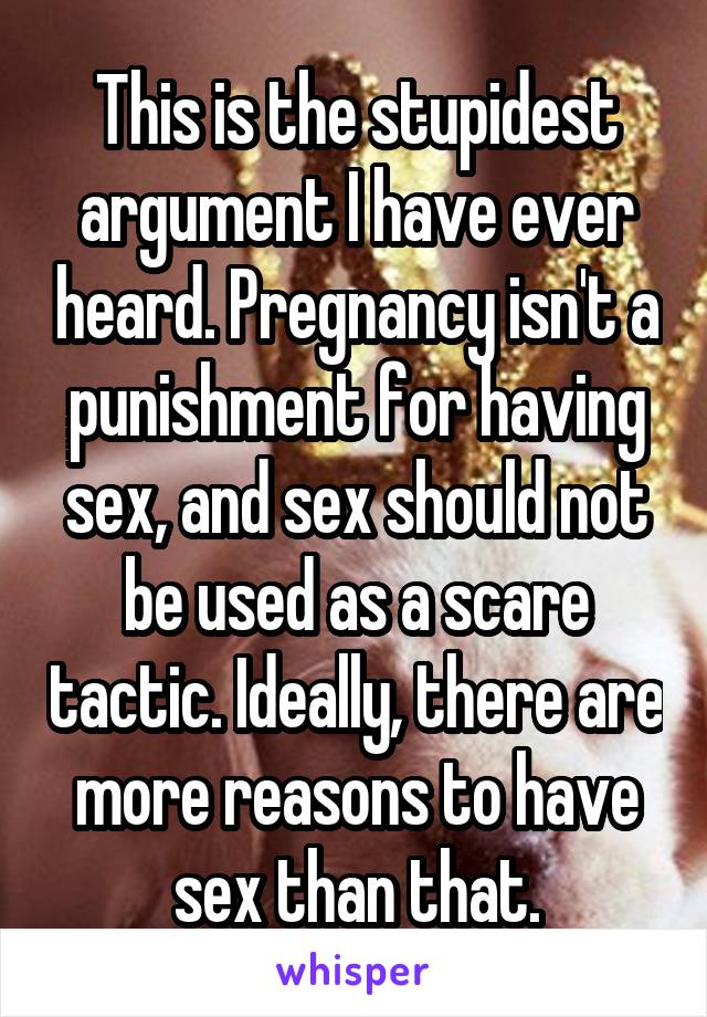 This is the stupidest argument I have ever heard. Pregnancy isn't a punishment for having sex, and sex should not be used as a scare tactic. Ideally, there are more reasons to have sex than that.