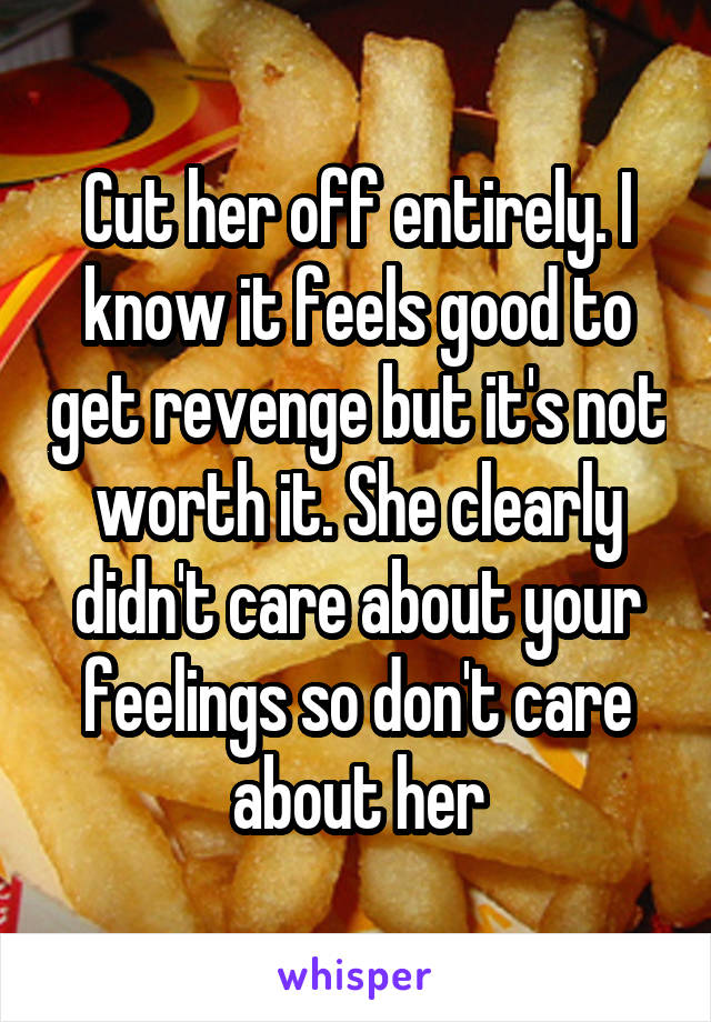 Cut her off entirely. I know it feels good to get revenge but it's not worth it. She clearly didn't care about your feelings so don't care about her