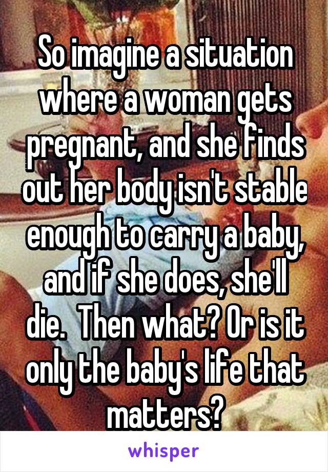 So imagine a situation where a woman gets pregnant, and she finds out her body isn't stable enough to carry a baby, and if she does, she'll die.  Then what? Or is it only the baby's life that matters?