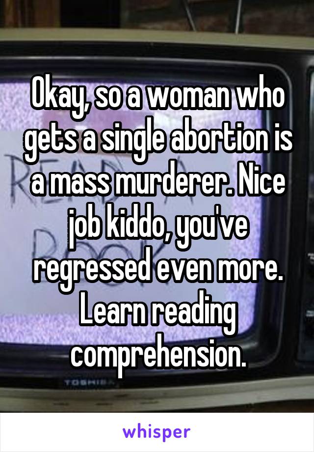 Okay, so a woman who gets a single abortion is a mass murderer. Nice job kiddo, you've regressed even more. Learn reading comprehension.