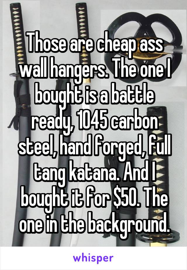 Those are cheap ass wall hangers. The one I bought is a battle ready, 1045 carbon steel, hand forged, full tang katana. And I bought it for $50. The one in the background.