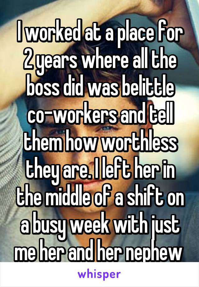 I worked at a place for 2 years where all the boss did was belittle co-workers and tell them how worthless they are. I left her in the middle of a shift on a busy week with just me her and her nephew 