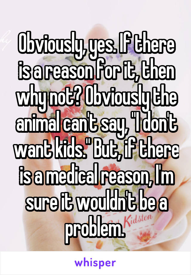 Obviously, yes. If there is a reason for it, then why not? Obviously the animal can't say, "I don't want kids." But, if there is a medical reason, I'm sure it wouldn't be a problem. 