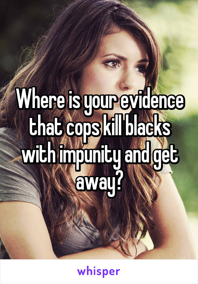 Where is your evidence that cops kill blacks with impunity and get away?