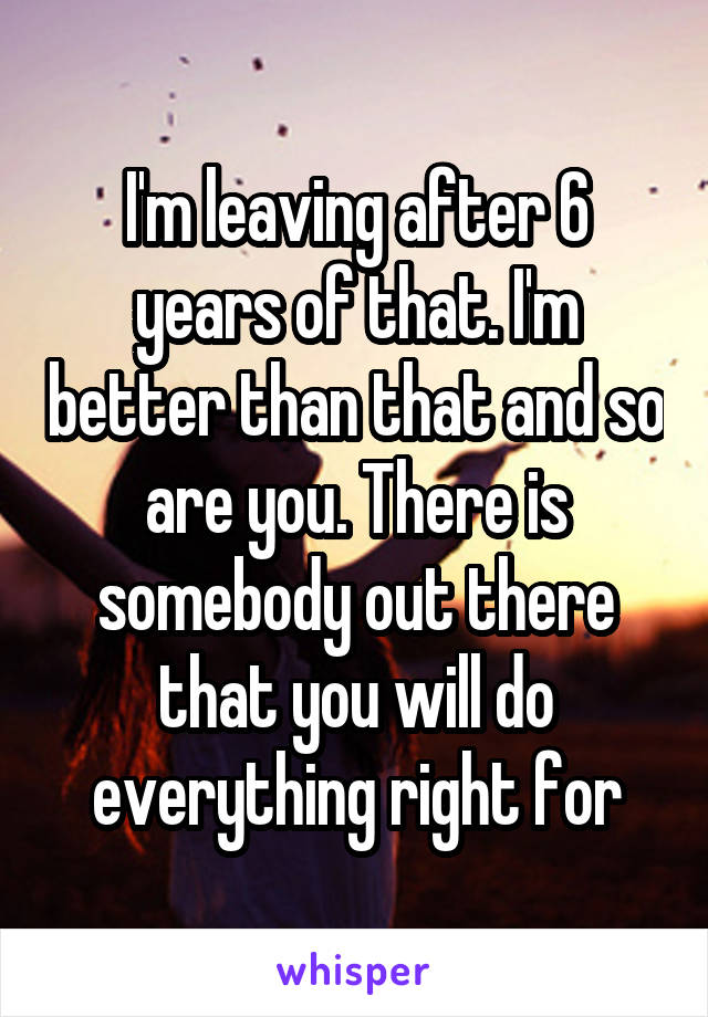 I'm leaving after 6 years of that. I'm better than that and so are you. There is somebody out there that you will do everything right for