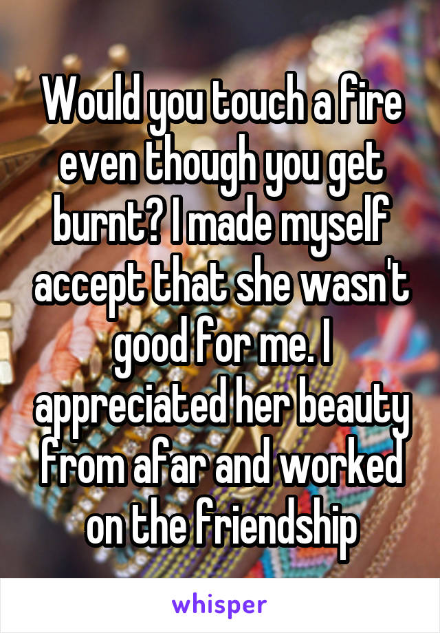 Would you touch a fire even though you get burnt? I made myself accept that she wasn't good for me. I appreciated her beauty from afar and worked on the friendship