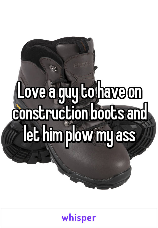 Love a guy to have on construction boots and let him plow my ass