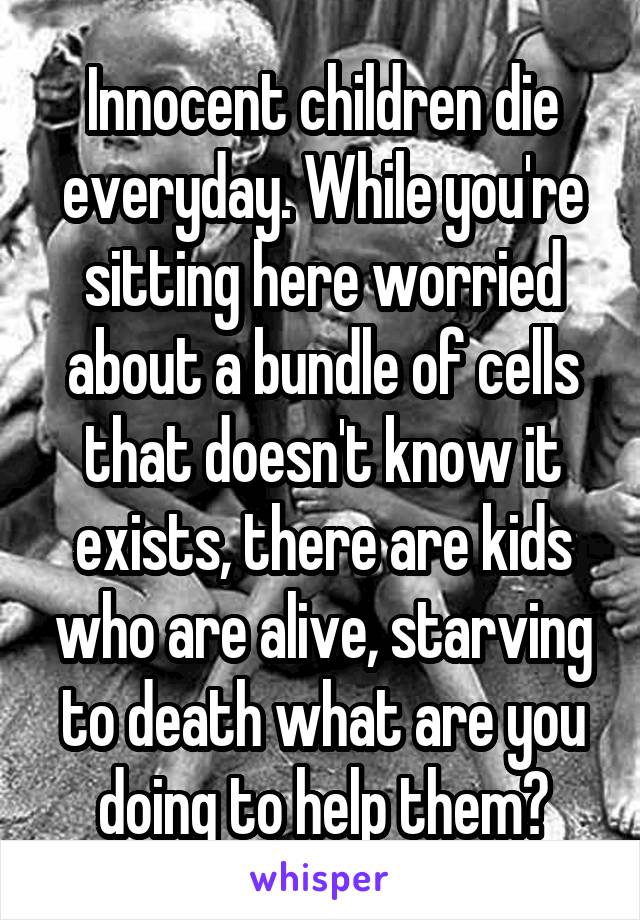 Innocent children die everyday. While you're sitting here worried about a bundle of cells that doesn't know it exists, there are kids who are alive, starving to death what are you doing to help them?