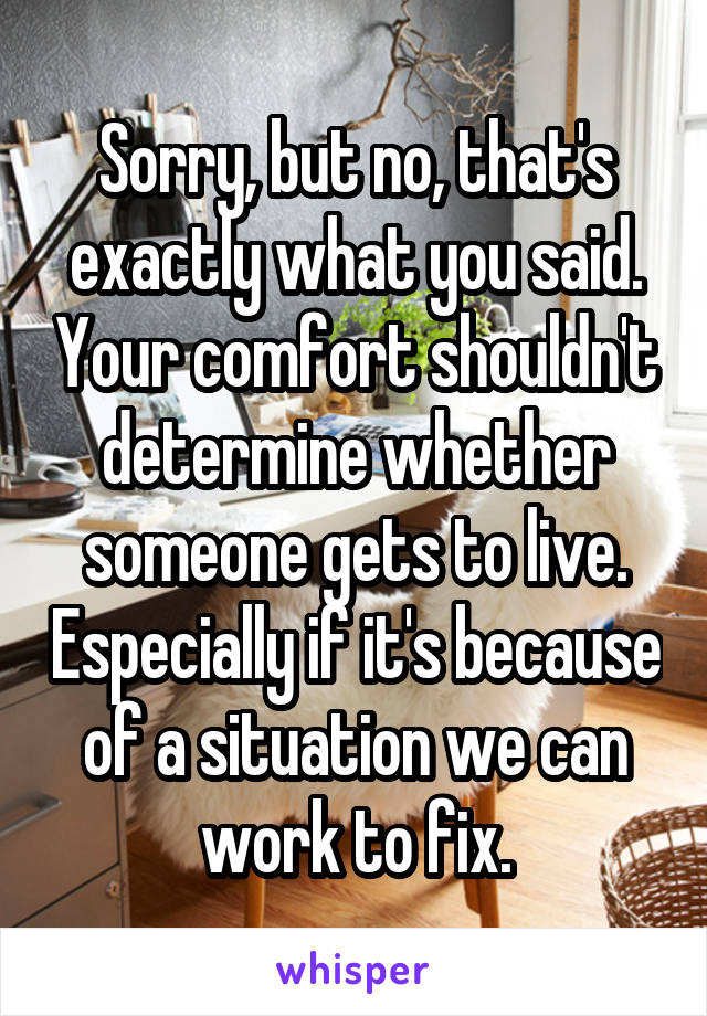 Sorry, but no, that's exactly what you said. Your comfort shouldn't determine whether someone gets to live. Especially if it's because of a situation we can work to fix.