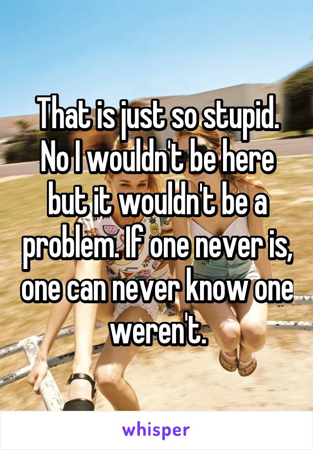 That is just so stupid. No I wouldn't be here but it wouldn't be a problem. If one never is, one can never know one weren't.