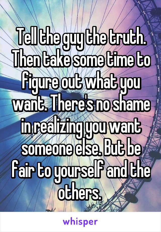 Tell the guy the truth. Then take some time to figure out what you want. There's no shame in realizing you want someone else. But be fair to yourself and the others. 