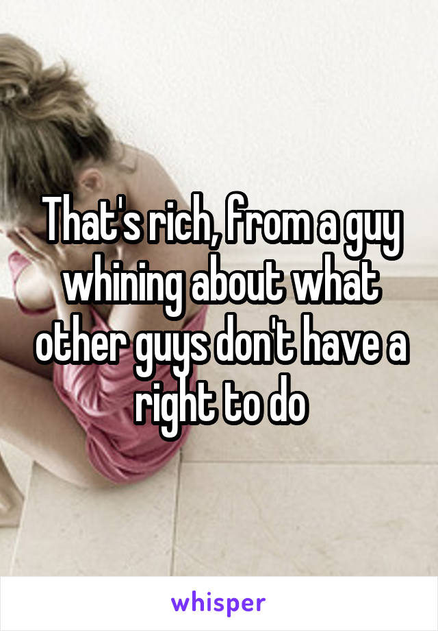 That's rich, from a guy whining about what other guys don't have a right to do