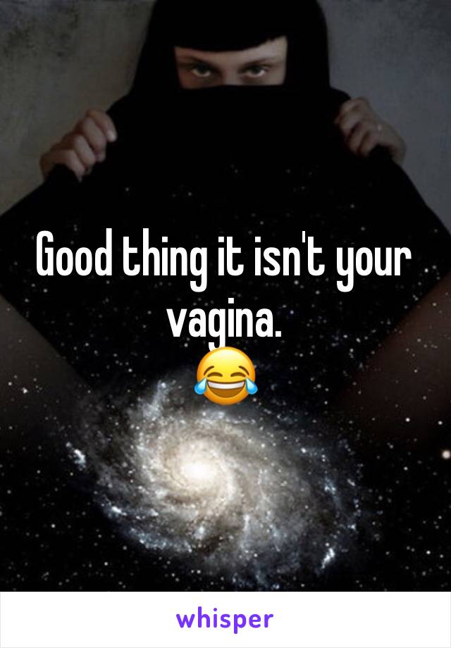 Good thing it isn't your vagina.
😂