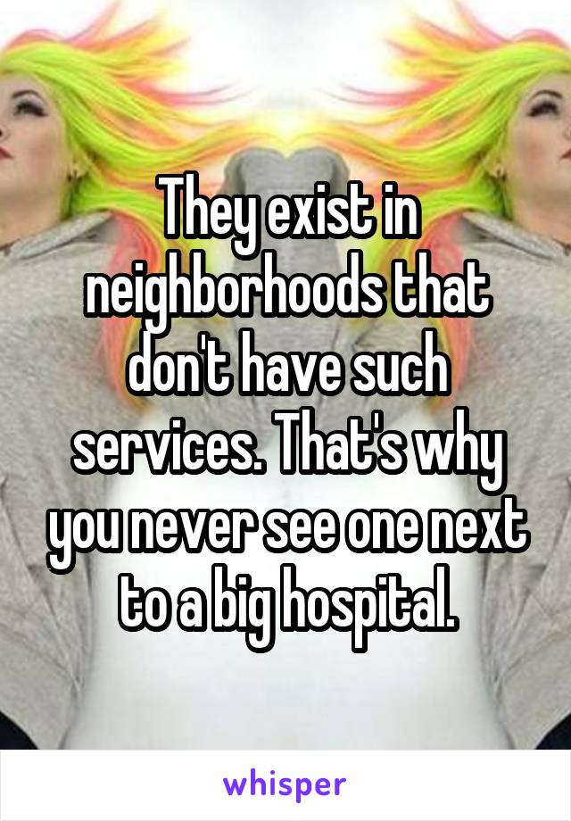 They exist in neighborhoods that don't have such services. That's why you never see one next to a big hospital.