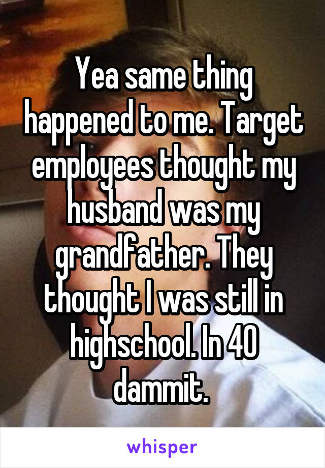 Yea same thing happened to me. Target employees thought my husband was my grandfather. They thought I was still in highschool. In 40 dammit. 